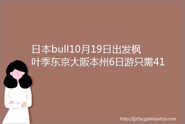 日本bull10月19日出发枫叶季东京大阪本州6日游只需4190元东京名古屋静冈京都奈良大阪