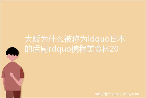 大阪为什么被称为ldquo日本的后厨rdquo携程美食林2019大阪榜首发