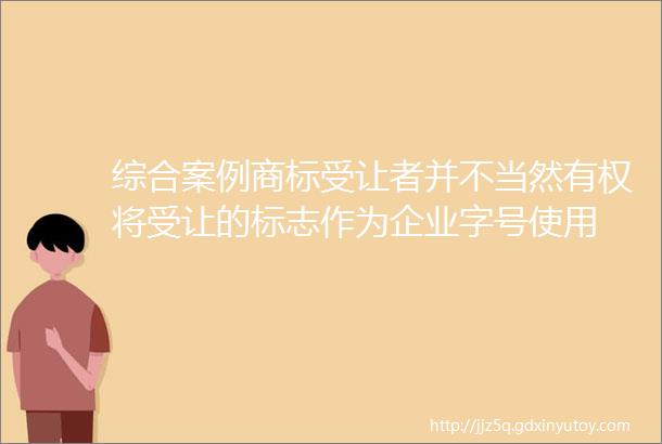 综合案例商标受让者并不当然有权将受让的标志作为企业字号使用