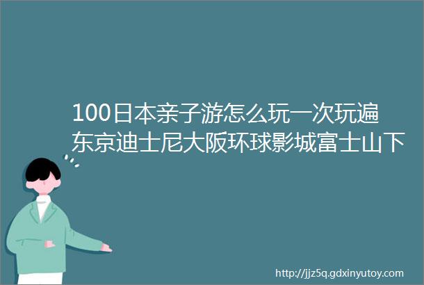 100日本亲子游怎么玩一次玩遍东京迪士尼大阪环球影城富士山下薰衣草花海京都穿和服奈良喂小鹿简直在做梦